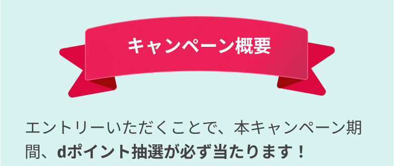 キャンペーン概要エントリーいただくことで、本キャンペーン期間、dポイント抽選が必ず当たります！