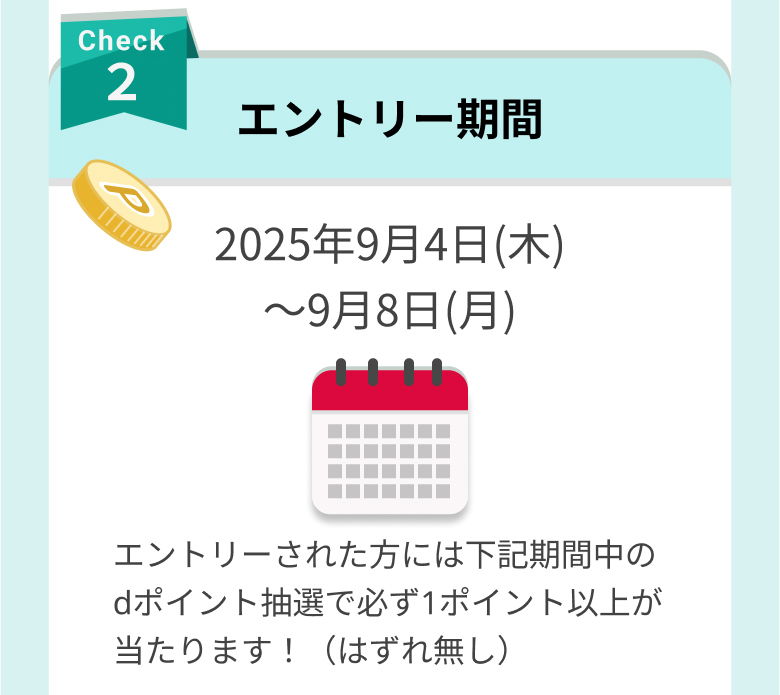 check2 エントリー期間 2025年9月4日(木)〜9月8日(月) エントリーされた方には下記期間中のdポイント抽選で必ず1ポイント以上が当たります！（はずれ無し）