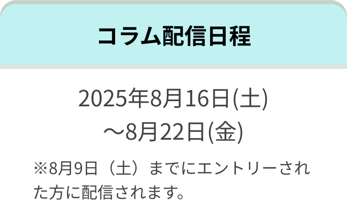 コラム配信日程 2025年8月16日(土)~8月22日(金)※8月9日(土)までにエントリーされた方に配信されます。