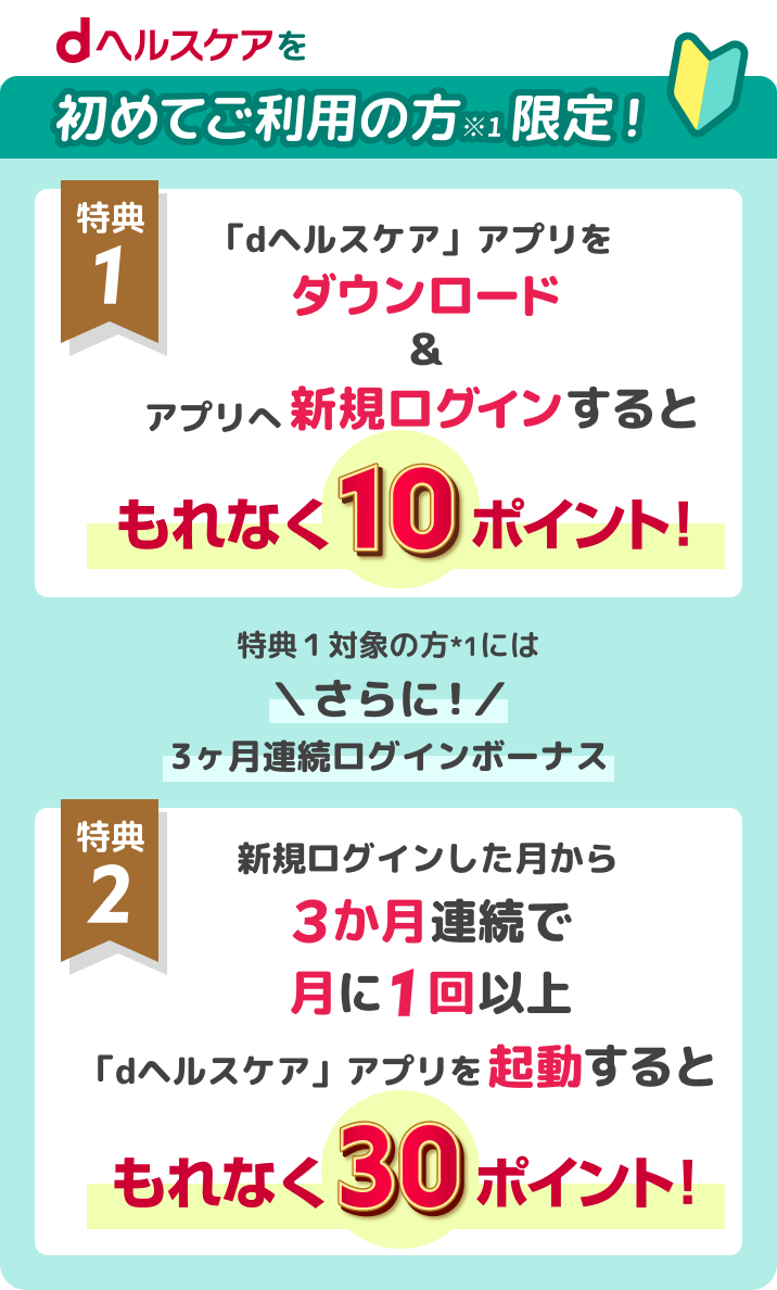 dヘルスケアをご利用の方限定!特典1 「dヘルスケア」アプリをダウンロード&アプリへ新規ログインするともれなく10ポイント! 特典2 新規ログインした月から3ヶ月連続で月に1回以上「dヘルスケア」アプリを起動すると、もれなく30ポイント!