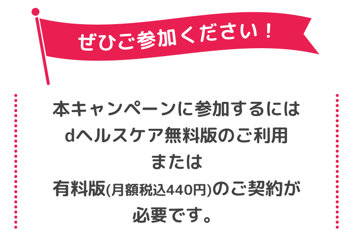 ぜひご参加ください!本キャンペーンに参加するにはdヘルスケア無料版のご利用または有料版(月額税込440円)のご契約が必要です。