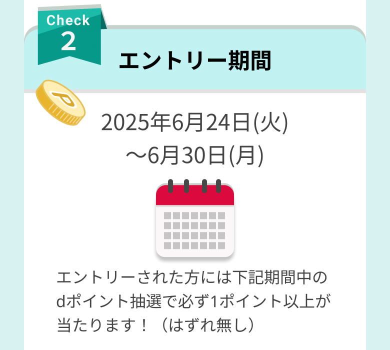 check2 エントリー期間 2025年6月24日(火)～6月30日(月) エントリーされた方には下記期間中のdポイント抽選で必ず1ポイント以上が当たります！（はずれ無し）