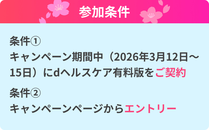 参加条件 条件① キャンペーン期間中(2026年3月12日〜15日)にdヘルスケア有料版をご契約 条件② キャンペーンページからエントリー