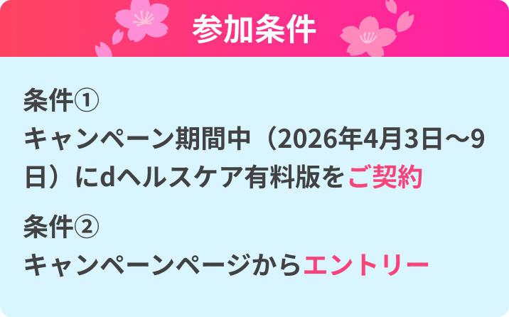 参加条件 条件① キャンペーン期間中（2026年4月3日〜9日）にdヘルスケア有料版をご契約 条件② キャンペーンページからエントリー