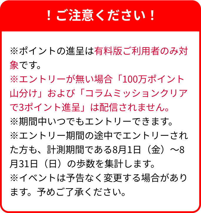 !ご注意ください!※ポイントの進呈は有料版ご利用者のみ対象です。※エントリーが無い場合「上位100,000人に10ポイント進呈」および「コラムミッションクリアで3ポイント進呈」は配信されません。※期間中いつでもエントリーできます。※エントリー期間の途中でエントリーされた方も、計測期間である8月1日(金)~8月31日(日)の歩数を集計します。※イベントは予告なく変更する場合があります。予めご了承ください。