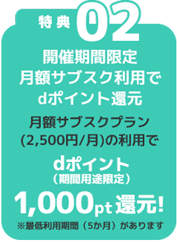 特典02 開催期間限定 月額サブスク利用でdポイント還元 月額サブスクプラン(2,500円/月)の利用でdポイント（期間用途限定）1,000pt還元！※最低利用期間（5ヶ月）があります