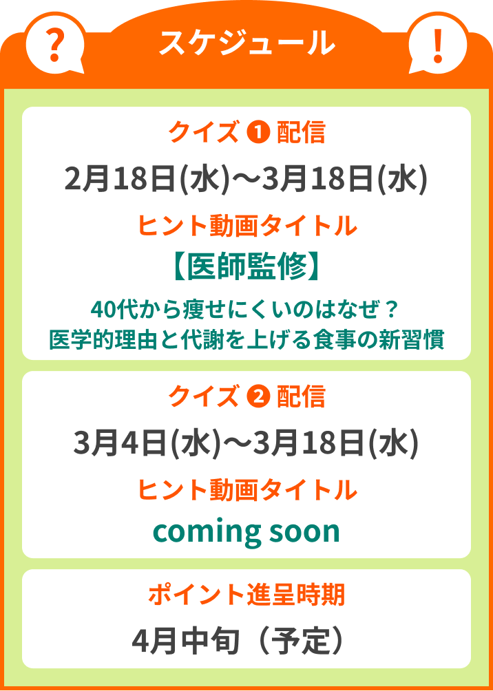 スケジュール クイズ(1)配信:2月18日(水)~3月18日(水) ヒント動画タイトル【40代からのダイエット】代謝が落ちたと感じる方へ。リバウンドしないための科学的アプローチ / クイズ(2)配信:3月4日(水)~3月18日(水)ヒント動画タイトルcoming soon / ポイント進呈時期 4月中旬(予定)