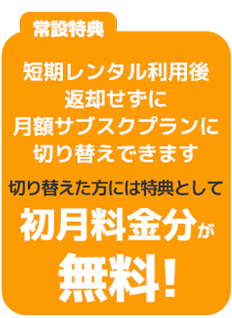 常設特典 短期レンタル利用後返却せずに月額サブスクプランに切り替えできます。切り替えた方には特典として初月料金分が無料！