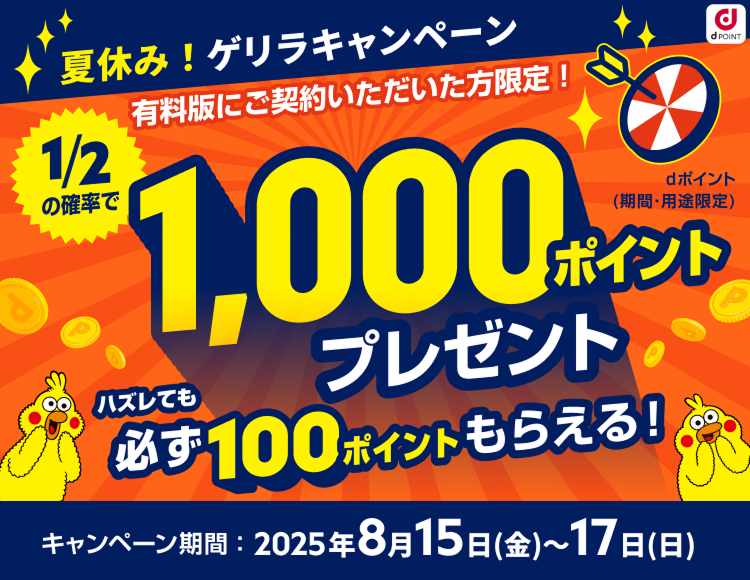 夏休み!ゲリラキャンペーン!有料版にご契約いただいた方限定!二分の一の確率で1,000ポイントプレゼント!ハズレても必ず100ポイントもらえる!キャンペーン期間:2025年年7月18日〜2025年7月21日