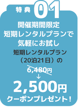 特典01 開催期間限定 短期お試しプランで気軽にお試し 短期レンタルプラン（20泊21日）の2,500円クーポンプレゼント！