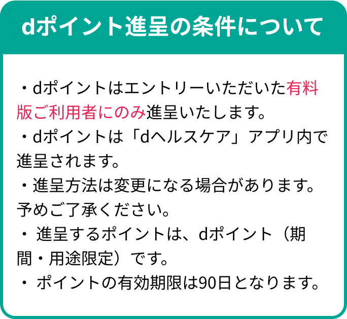 dポイント進呈の条件について・dポイントはエントリーいただいた有料版ご利用者にのみ進呈いたします。・dポイントは「dヘルスケア」アプリ内で進呈されます。・進呈方法は変更になる場合があります。予めご了承ください。・ 進呈するポイントは、dポイント（期間・用途限定）です。・ ポイントの有効期限は90日となります。