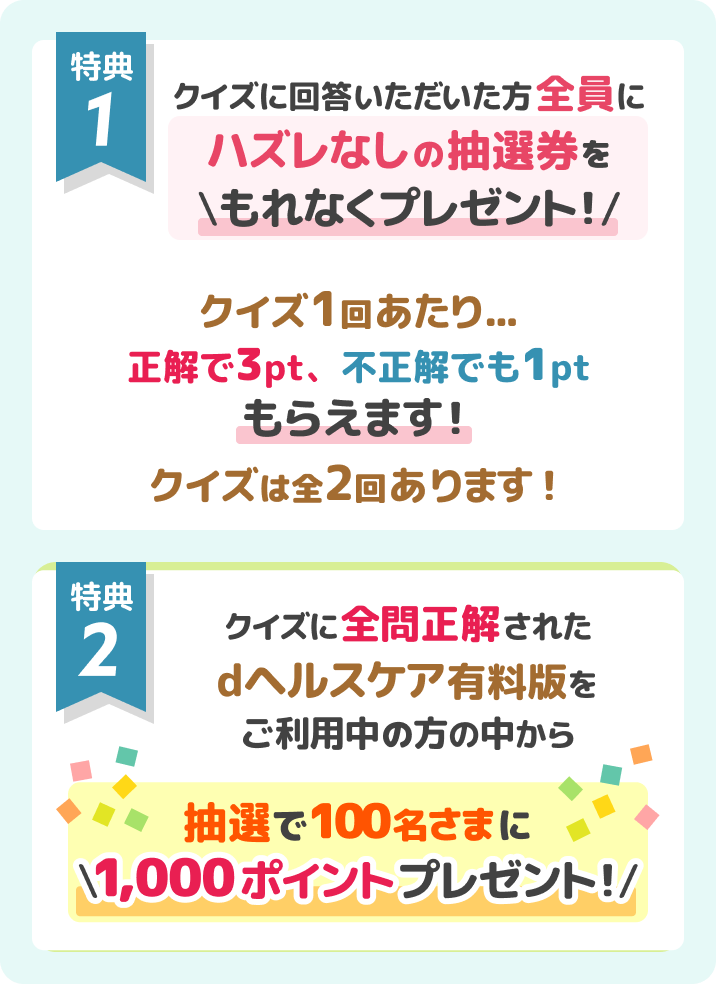 特典①クイズに回答いただいた方全員に外れるハズレなしの抽選券をもれなくプレゼント！特典②クイズに全問正解されたdヘルスケア有料版をご利用中の方の中から抽選で100名さまに1,000ポイントプレゼント！