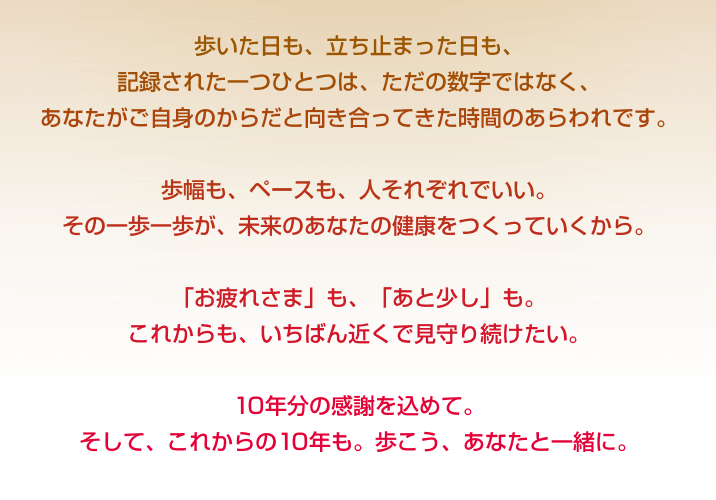 歩いた日も、立ち止まった日も、記録された一つひとつは、ただの数字ではなく、あなたがご自身のからだと向き合ってきた時間のあらわれです。歩幅も、ペースも、人それぞれでいい。その一歩一歩が、未来のあなたの健康をつくっていくから。「お疲れさま」も、「あと少し」も。これからも、いちばん近くで見守り続けたい。10年分の感謝を込めて。そして、これからの10年も。歩こう、あなたと一緒に。