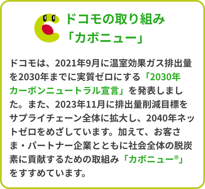ドコモの取り組み「カボニュー」ドコモは、2021年9月に温室効果ガス排出量を2030年までに実質ゼロにする「2030年カーボンニュートラル宣言」を発表しました。また、2023年11月に排出量削減目標をサプライチェーン全体に拡大し、2040年ネットゼロをめざしています。加えて、お客さま・パートナー企業とともに社会全体の脱炭素に貢献するための取組み「カボニュー®」をすすめています。
