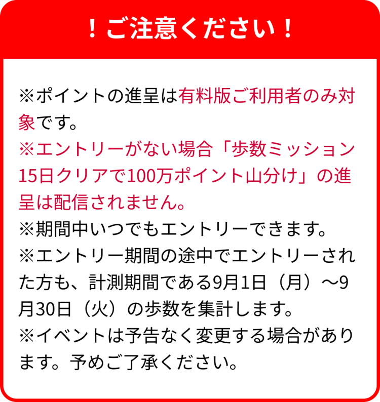!ご注意ください!※ポイントの進呈は有料版ご利用者のみ対象です。※エントリーがない場合「歩数ミッション15日クリアで100万ポイント山分け」の進呈は配信されません。※期間中いつでもエントリーできます。※エントリー期間の途中でエントリーされた方も、計測期間である9月1日(月)~9月30日(火)の歩数を集計します。※イベントは予告なく変更する場合があります。予めご了承ください。